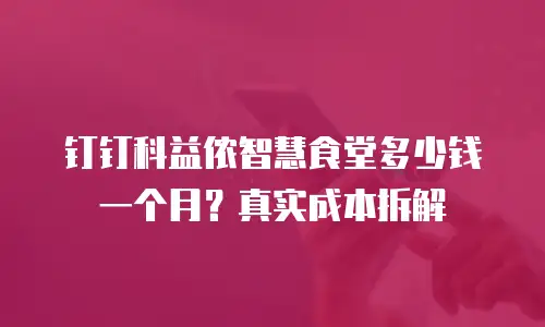钉钉科益侬智慧食堂多少钱一个月？真实成本拆解