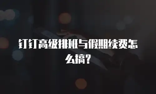 钉钉高级排班与假期续费怎么搞？