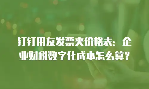 钉钉用友发票夹价格表：企业财税数字化成本怎么算？