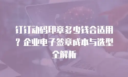 钉钉动码印章多少钱合适用？企业电子签章成本与选型全解析