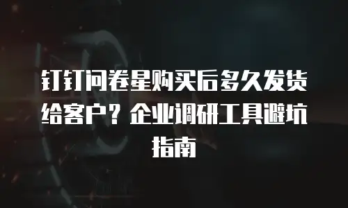 钉钉问卷星购买后多久发货给客户？企业调研工具避坑指南