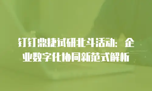 钉钉鼎捷试研北斗活动：企业数字化协同新范式解析
