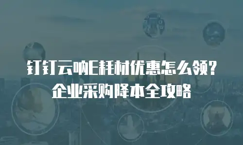 钉钉云呐E耗材优惠怎么领？企业采购降本全攻略