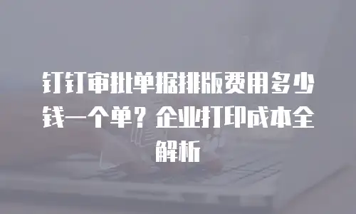 钉钉审批单据排版费用多少钱一个单？企业打印成本全解析