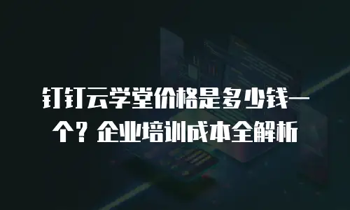 钉钉云学堂价格是多少钱一个？企业培训成本全解析