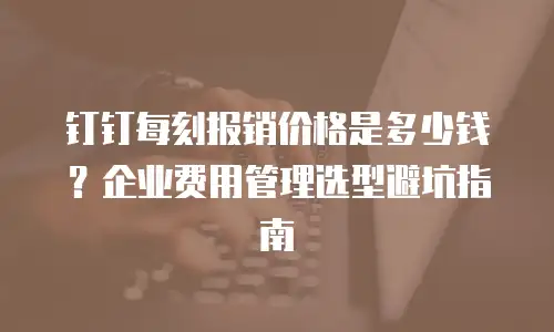 钉钉每刻报销价格是多少钱？企业费用管理选型避坑指南