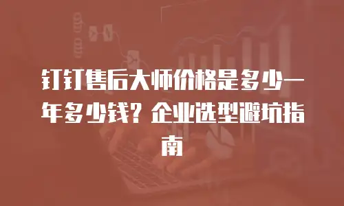 钉钉售后大师价格是多少一年多少钱？企业选型避坑指南