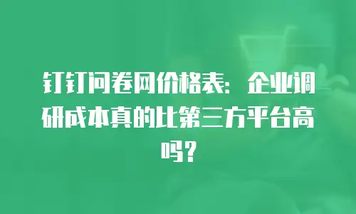 钉钉问卷网价格表：企业调研成本真的比第三方平台高吗？