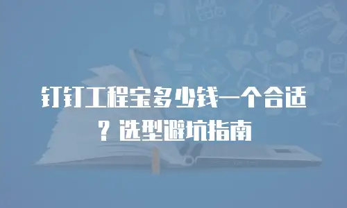 钉钉工程宝多少钱一个合适？选型避坑指南