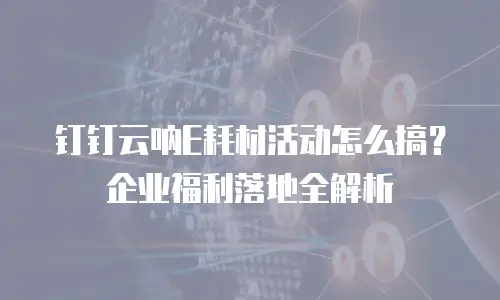 钉钉云呐E耗材活动怎么搞？企业福利落地全解析