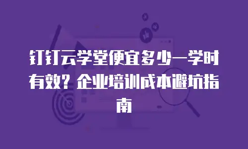 钉钉云学堂便宜多少一学时有效？企业培训成本避坑指南