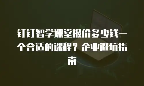 钉钉智学课堂报价多少钱一个合适的课程？企业避坑指南
