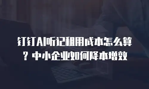 钉钉AI听记租用成本怎么算？中小企业如何降本增效