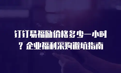 钉钉易福励价格多少一小时？企业福利采购避坑指南