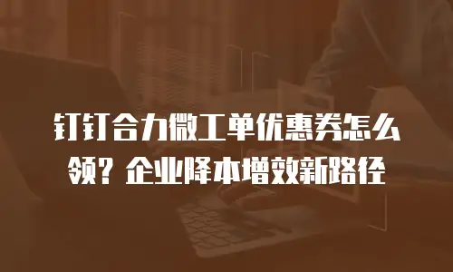 钉钉合力微工单优惠券怎么领？企业降本增效新路径