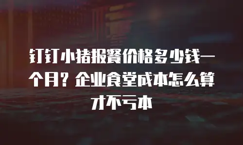 钉钉小猪报餐价格多少钱一个月？企业食堂成本怎么算才不亏本