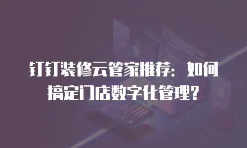 钉钉装修云管家推荐：如何搞定门店数字化管理？