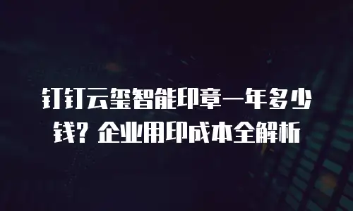 钉钉云玺智能印章一年多少钱？企业用印成本全解析