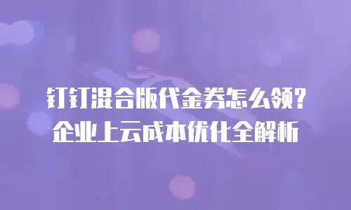 钉钉混合版代金券怎么领？企业上云成本优化全解析