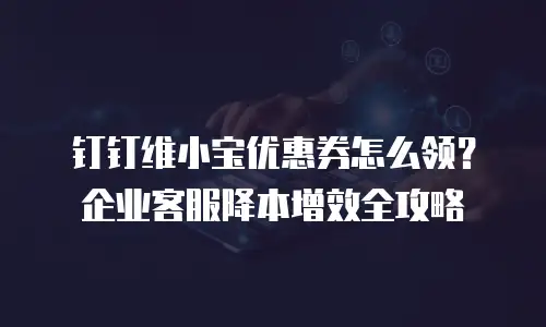 钉钉维小宝优惠券怎么领？企业客服降本增效全攻略