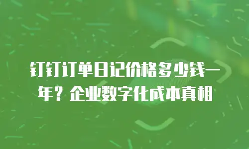 钉钉订单日记价格多少钱一年？企业数字化成本真相