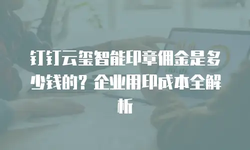 钉钉云玺智能印章佣金是多少钱的？企业用印成本全解析