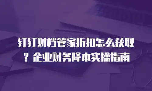 钉钉财档管家折扣怎么获取？企业财务降本实操指南