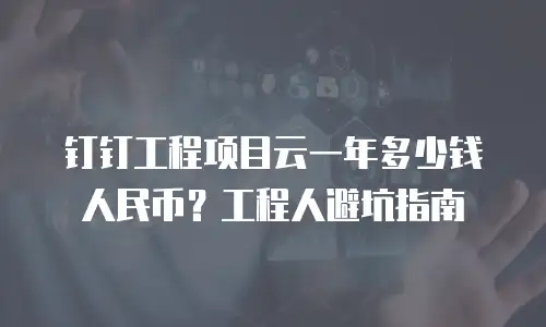 钉钉工程项目云一年多少钱人民币？工程人避坑指南
