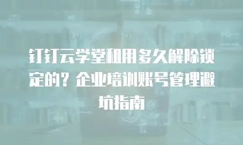 钉钉云学堂租用多久解除锁定的？企业培训账号管理避坑指南