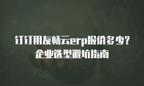 钉钉用友畅云erp报价多少？企业选型避坑指南