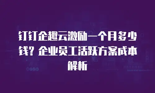 钉钉企趣云激励一个月多少钱？企业员工活跃方案成本解析