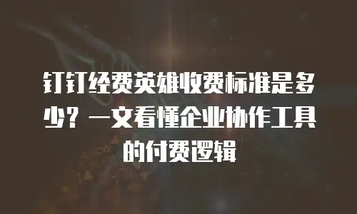 钉钉经费英雄收费标准是多少？一文看懂企业协作工具的付费逻辑