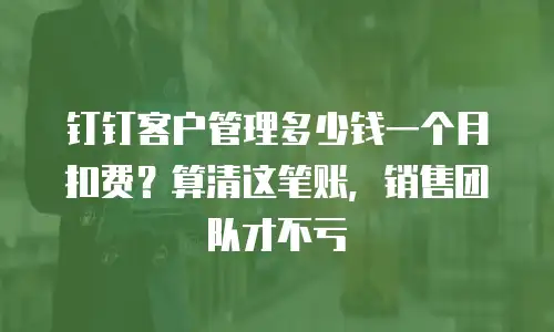钉钉客户管理多少钱一个月扣费？算清这笔账，销售团队才不亏