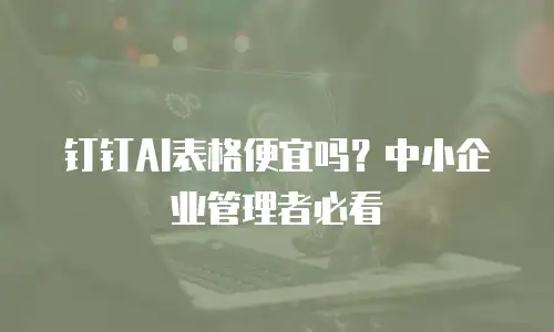 钉钉AI表格便宜吗？中小企业管理者必看