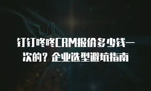 钉钉咚咚CRM报价多少钱一次的？企业选型避坑指南