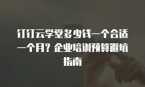 钉钉云学堂多少钱一个合适一个月？企业培训预算避坑指南