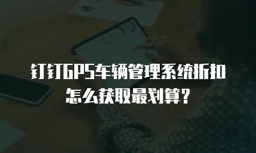 钉钉GPS车辆管理系统折扣怎么获取最划算？