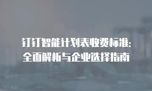 钉钉智能计划表收费标准：全面解析与企业选择指南