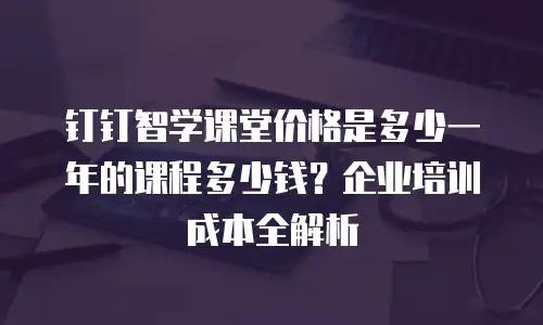 钉钉智学课堂价格是多少一年的课程多少钱？企业培训成本全解析