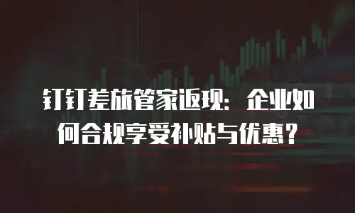 钉钉差旅管家返现：企业如何合规享受补贴与优惠？