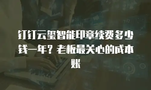 钉钉云玺智能印章续费多少钱一年？老板最关心的成本账