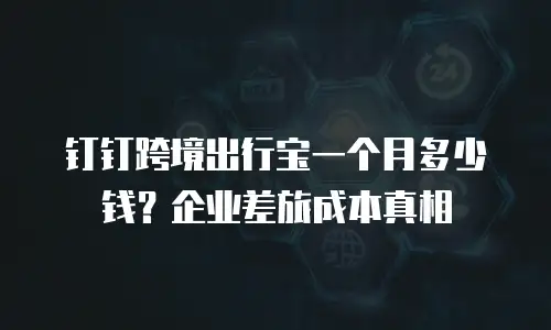 钉钉跨境出行宝一个月多少钱？企业差旅成本真相