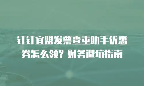 钉钉宜盟发票查重助手优惠券怎么领？财务避坑指南