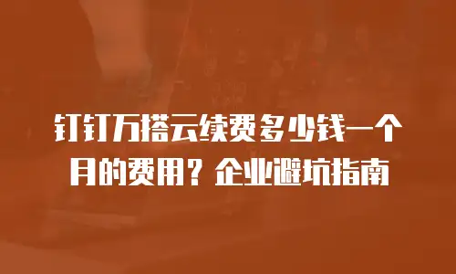 钉钉万搭云续费多少钱一个月的费用？企业避坑指南
