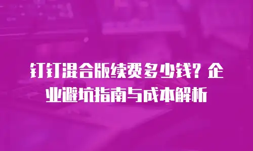 钉钉混合版续费多少钱？企业避坑指南与成本解析