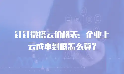 钉钉微搭云价格表：企业上云成本到底怎么算？
