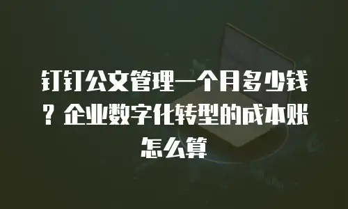 钉钉公文管理一个月多少钱？企业数字化转型的成本账怎么算