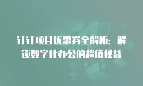 钉钉项目优惠券全解析：解锁数字化办公的超值权益