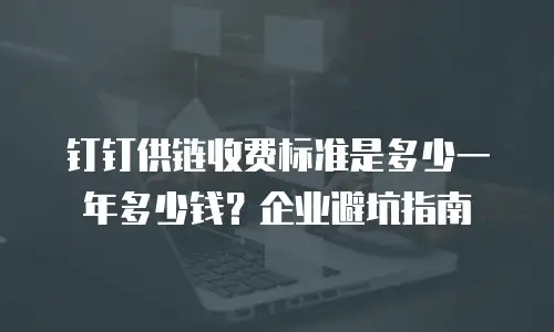 钉钉供链收费标准是多少一年多少钱？企业避坑指南