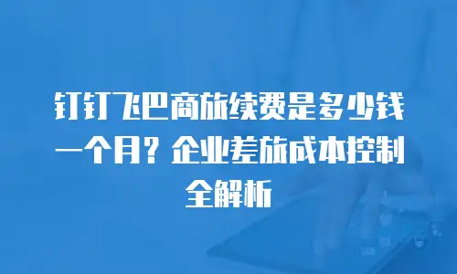 钉钉飞巴商旅续费是多少钱一个月？企业差旅成本控制全解析